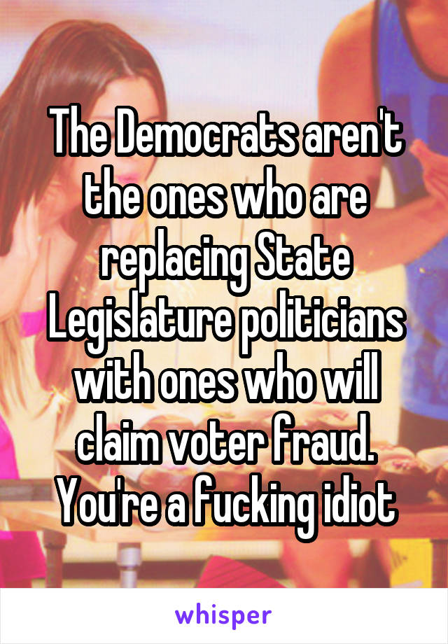 The Democrats aren't the ones who are replacing State Legislature politicians with ones who will claim voter fraud. You're a fucking idiot