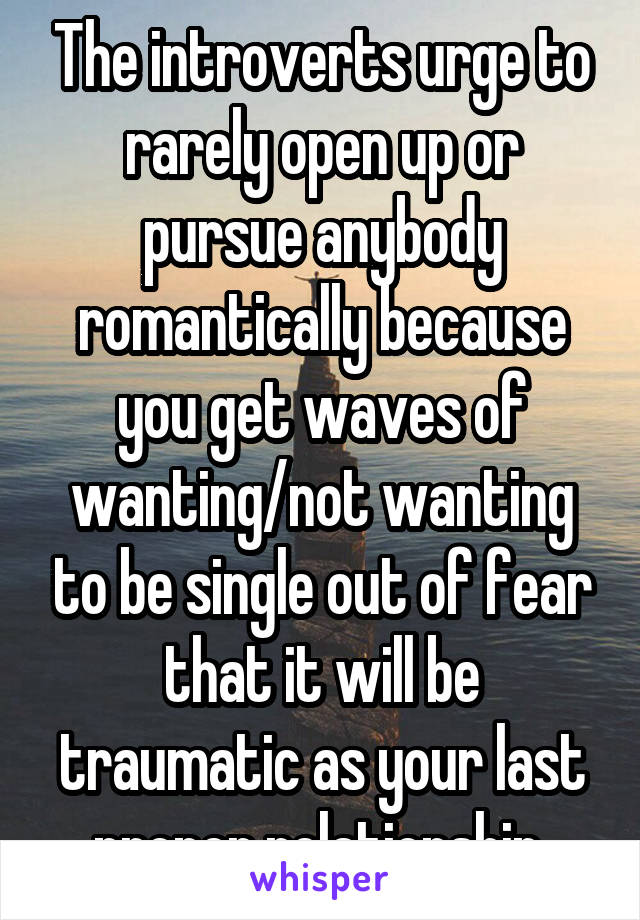 The introverts urge to rarely open up or pursue anybody romantically because you get waves of wanting/not wanting to be single out of fear that it will be traumatic as your last proper relationship 