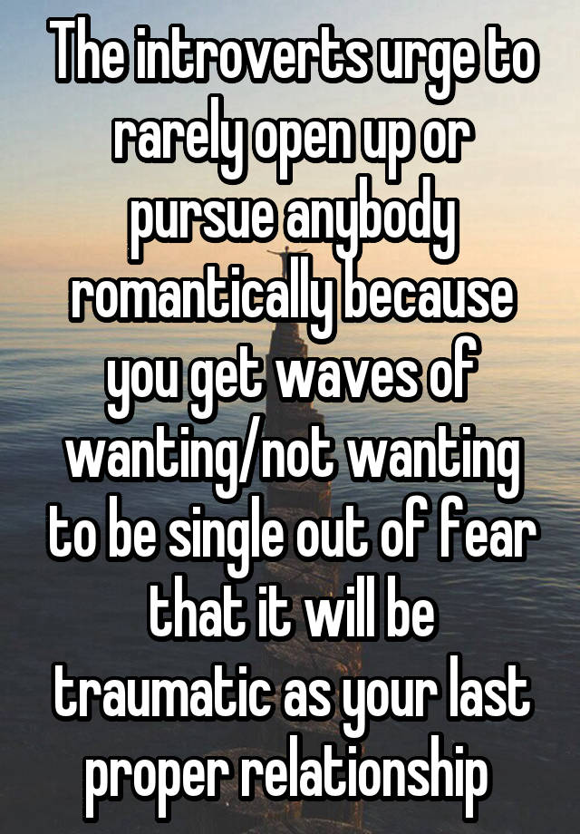 The introverts urge to rarely open up or pursue anybody romantically because you get waves of wanting/not wanting to be single out of fear that it will be traumatic as your last proper relationship 