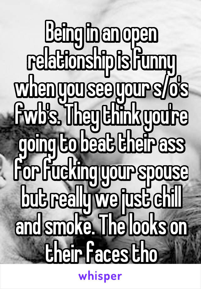 Being in an open relationship is funny when you see your s/o's fwb's. They think you're going to beat their ass for fucking your spouse but really we just chill and smoke. The looks on their faces tho