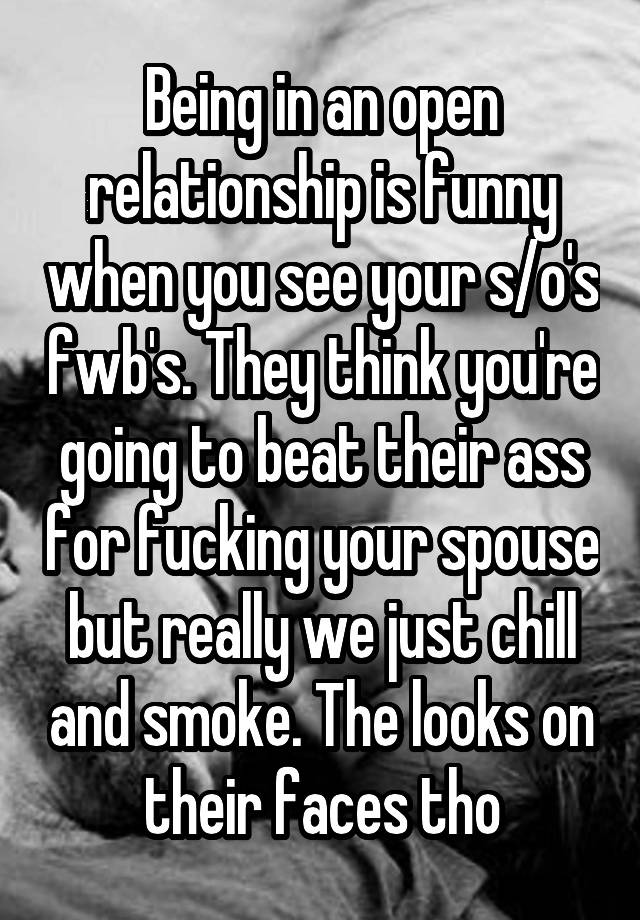 Being in an open relationship is funny when you see your s/o's fwb's. They think you're going to beat their ass for fucking your spouse but really we just chill and smoke. The looks on their faces tho