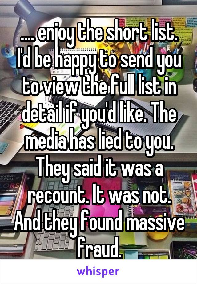 .... enjoy the short list. I'd be happy to send you to view the full list in detail if you'd like. The media has lied to you. They said it was a recount. It was not. And they found massive fraud.