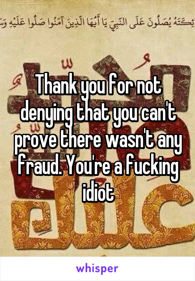 Thank you for not denying that you can't prove there wasn't any fraud. You're a fucking idiot