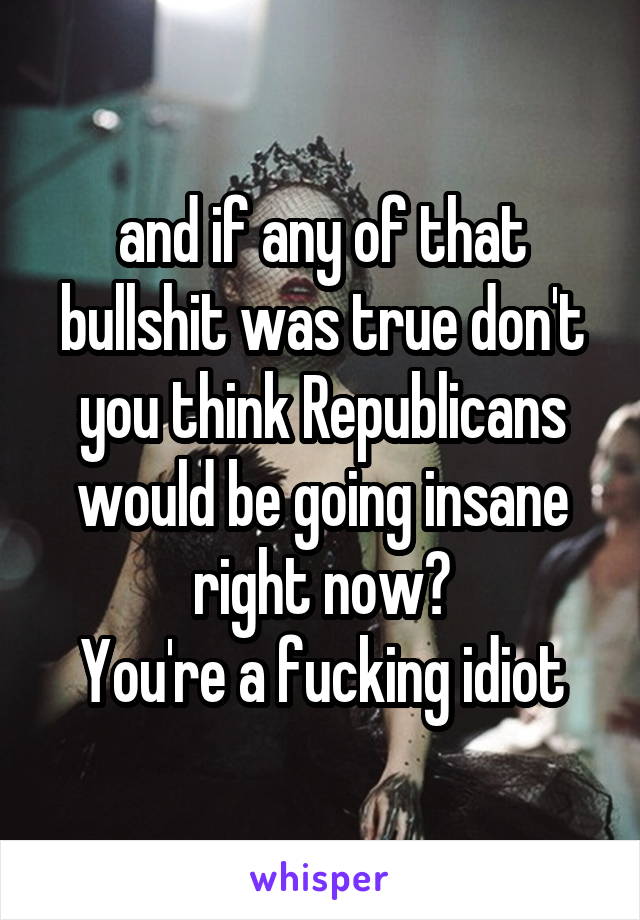 and if any of that bullshit was true don't you think Republicans would be going insane right now?
 You're a fucking idiot 