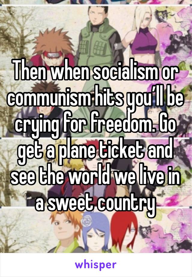 Then when socialism or communism hits you’ll be crying for freedom. Go get a plane ticket and see the world we live in a sweet country 