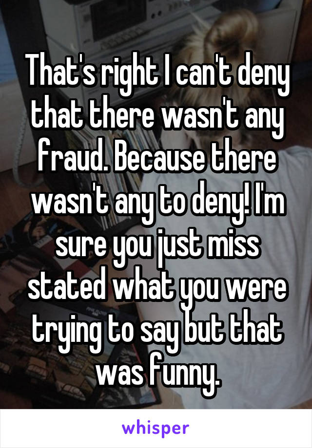 That's right I can't deny that there wasn't any fraud. Because there wasn't any to deny! I'm sure you just miss stated what you were trying to say but that was funny.