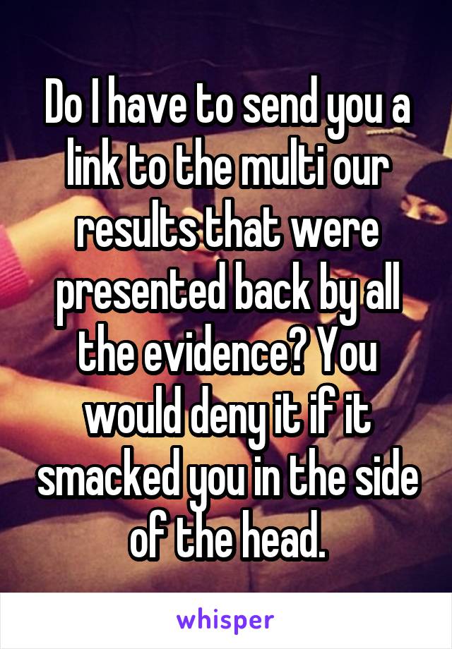 Do I have to send you a link to the multi our results that were presented back by all the evidence? You would deny it if it smacked you in the side of the head.