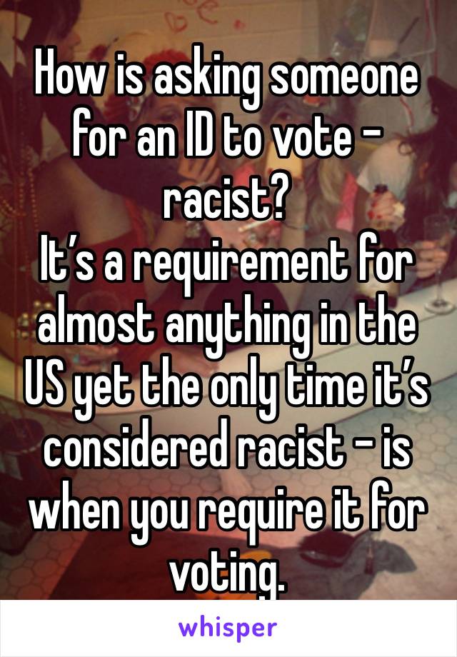 How is asking someone for an ID to vote - racist?
It’s a requirement for almost anything in the US yet the only time it’s considered racist - is when you require it for voting.