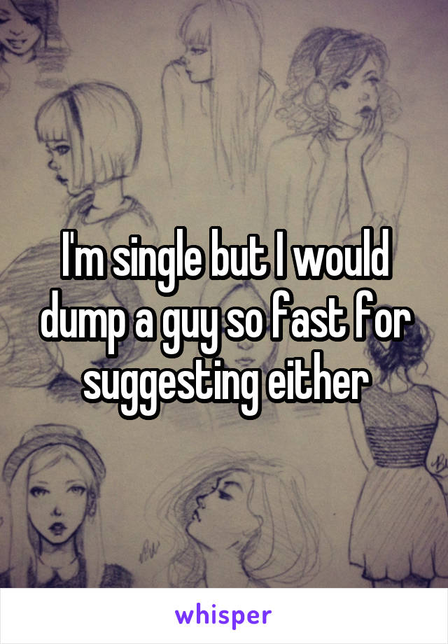 I'm single but I would dump a guy so fast for suggesting either