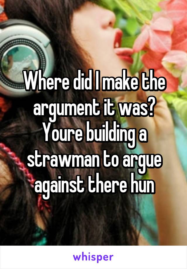 Where did I make the argument it was? Youre building a strawman to argue against there hun