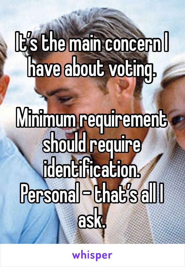 It’s the main concern I have about voting.

Minimum requirement should require identification. 
Personal – that’s all I ask.