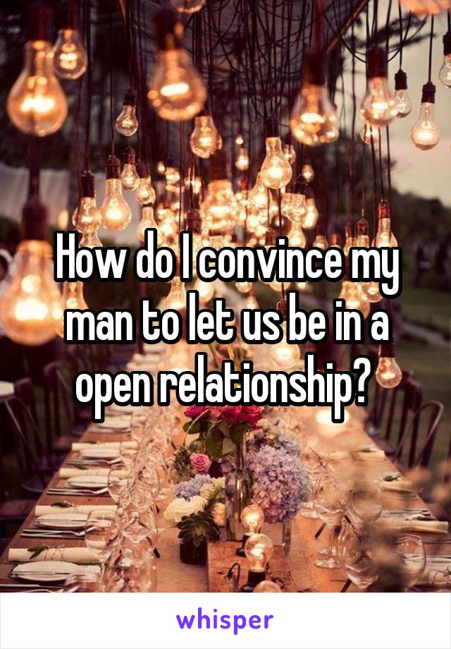 How do I convince my man to let us be in a open relationship? 