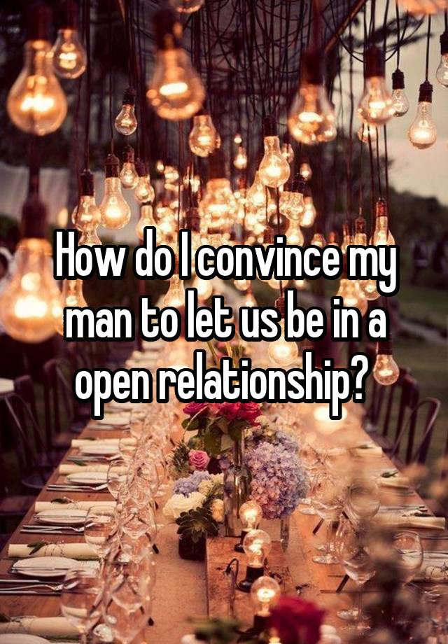 How do I convince my man to let us be in a open relationship? 