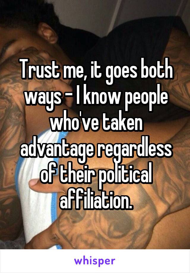 Trust me, it goes both ways - I know people who've taken advantage regardless of their political affiliation.