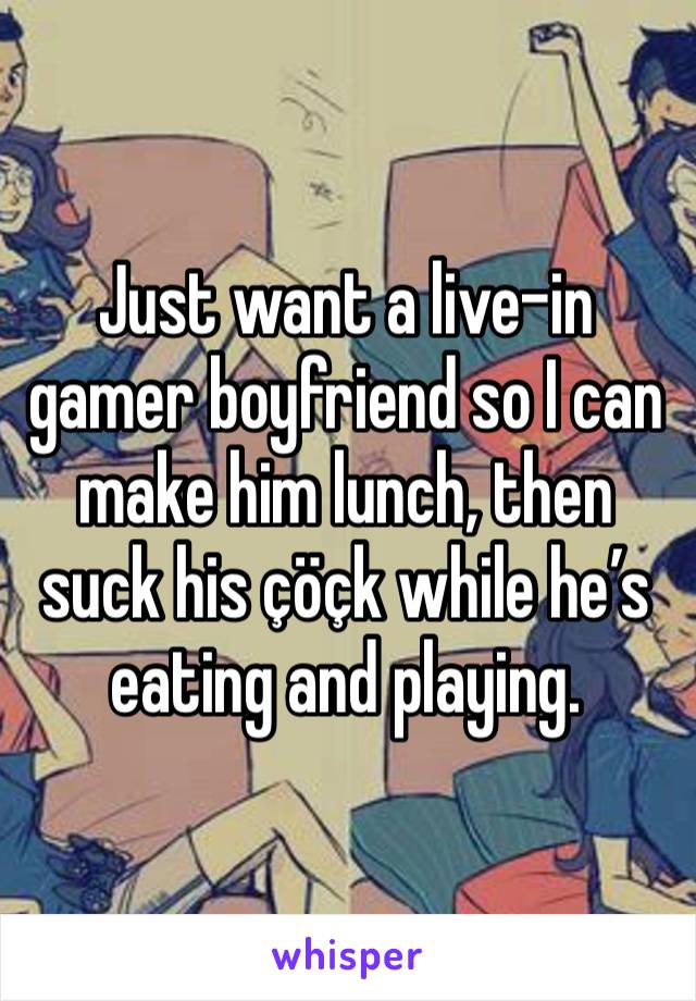 Just want a live-in gamer boyfriend so I can make him lunch, then suck his çöçk while he’s eating and playing. 