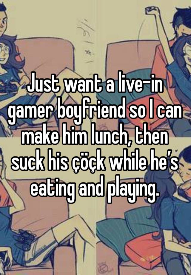 Just want a live-in gamer boyfriend so I can make him lunch, then suck his çöçk while he’s eating and playing. 