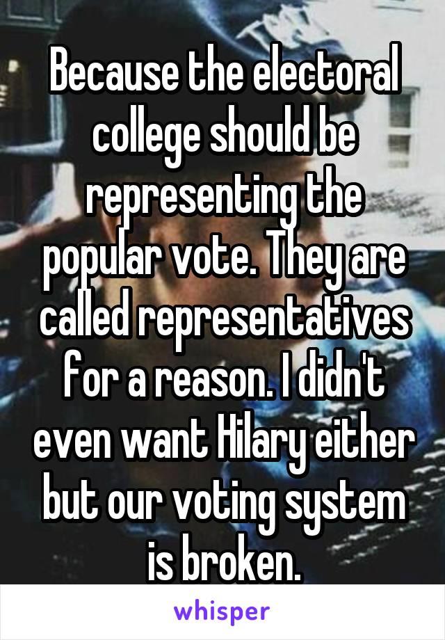 Because the electoral college should be representing the popular vote. They are called representatives for a reason. I didn't even want Hilary either but our voting system is broken.