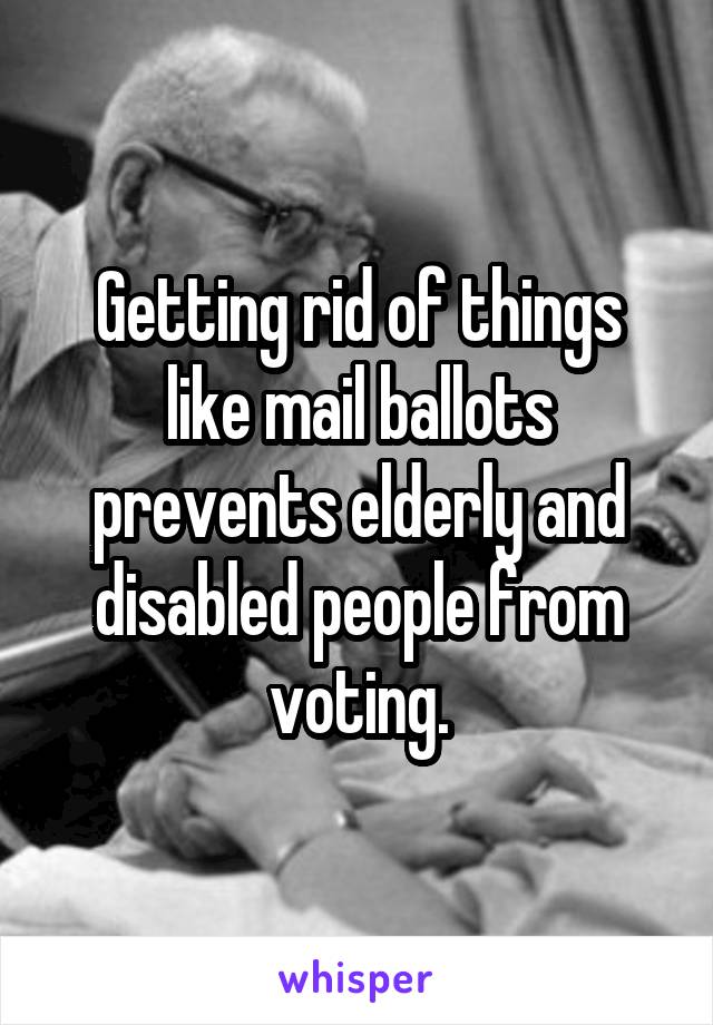 Getting rid of things like mail ballots prevents elderly and disabled people from voting.