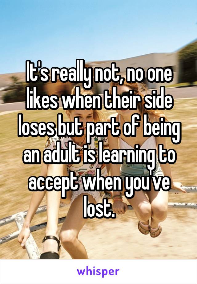 It's really not, no one likes when their side loses but part of being an adult is learning to accept when you've lost.