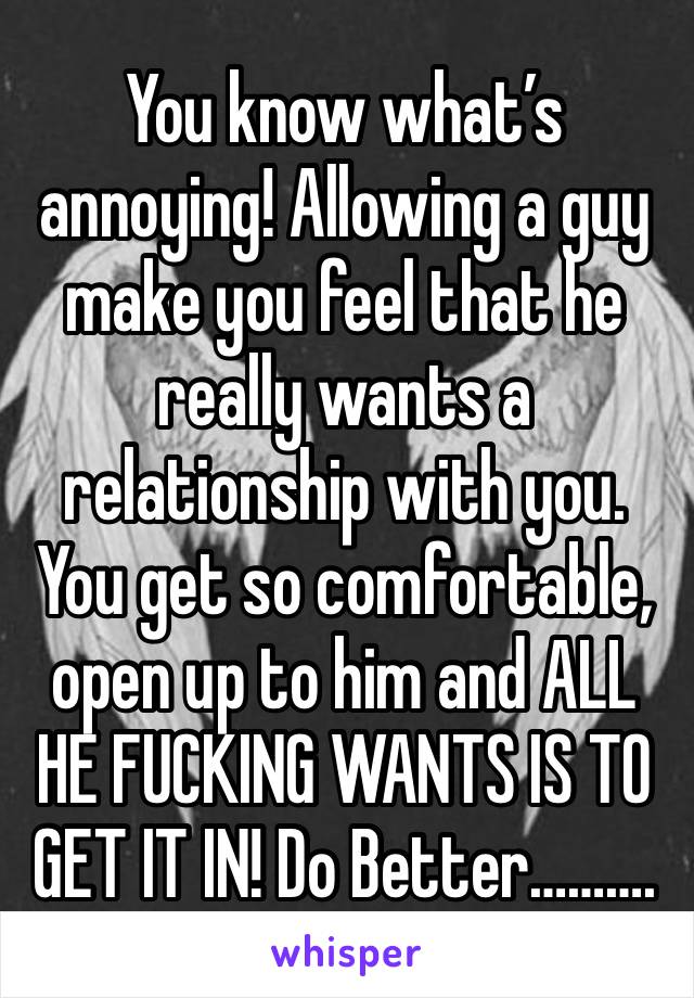 You know what’s annoying! Allowing a guy make you feel that he really wants a relationship with you. You get so comfortable, open up to him and ALL HE FUCKING WANTS IS TO GET IT IN! Do Better……….