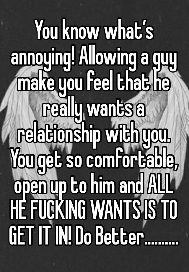 You know what’s annoying! Allowing a guy make you feel that he really wants a relationship with you. You get so comfortable, open up to him and ALL HE FUCKING WANTS IS TO GET IT IN! Do Better……….