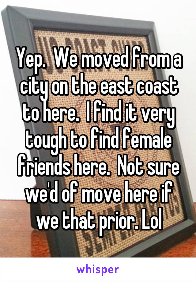 Yep.  We moved from a city on the east coast to here.  I find it very tough to find female friends here.  Not sure we'd of move here if we that prior. Lol