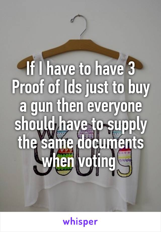 If I have to have 3 Proof of Ids just to buy a gun then everyone should have to supply the same documents when voting 