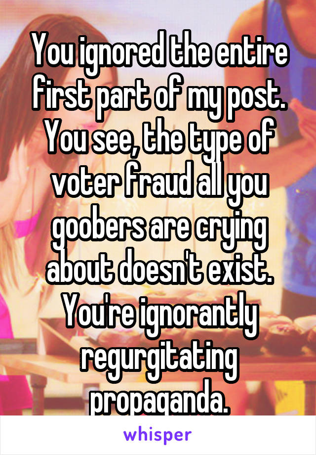 You ignored the entire first part of my post.
You see, the type of voter fraud all you goobers are crying about doesn't exist. You're ignorantly regurgitating propaganda.