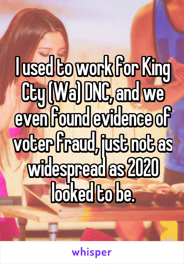 I used to work for King Cty (Wa) DNC, and we even found evidence of voter fraud, just not as widespread as 2020 looked to be.