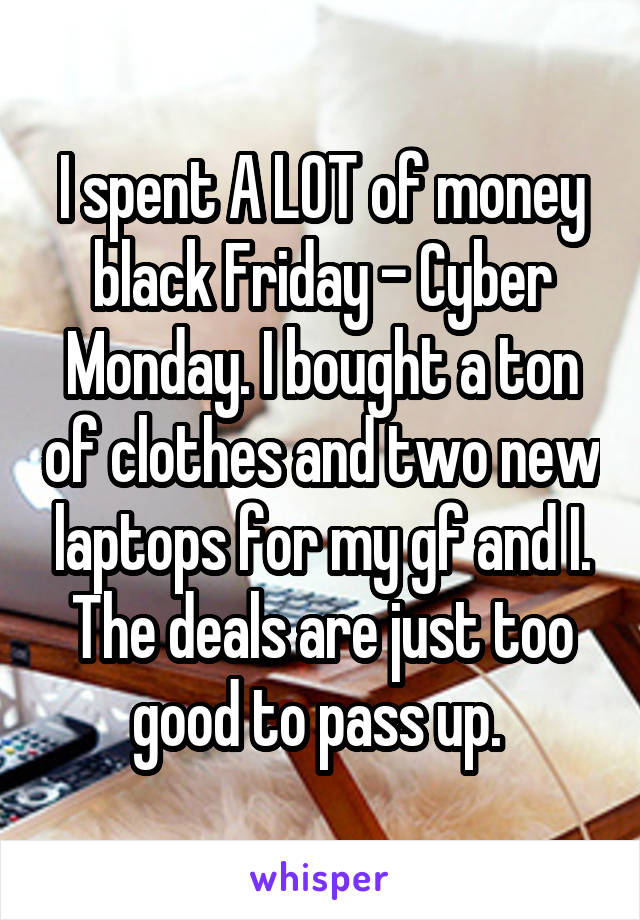 I spent A LOT of money black Friday - Cyber Monday. I bought a ton of clothes and two new laptops for my gf and I. The deals are just too good to pass up. 