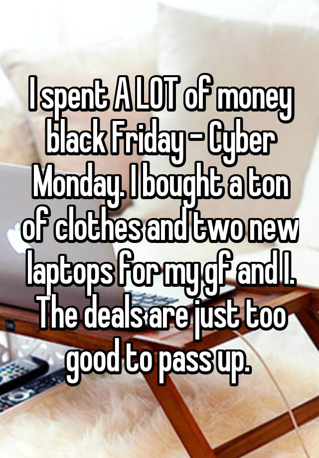 I spent A LOT of money black Friday - Cyber Monday. I bought a ton of clothes and two new laptops for my gf and I. The deals are just too good to pass up. 