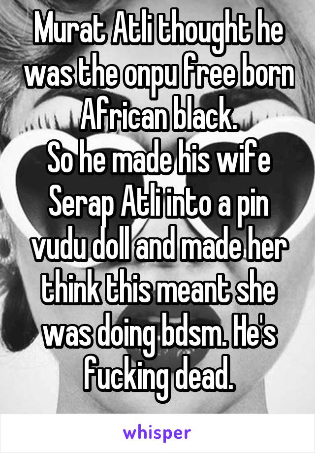 Murat Atli thought he was the onpu free born African black.
So he made his wife Serap Atli into a pin vudu doll and made her think this meant she was doing bdsm. He's fucking dead.
