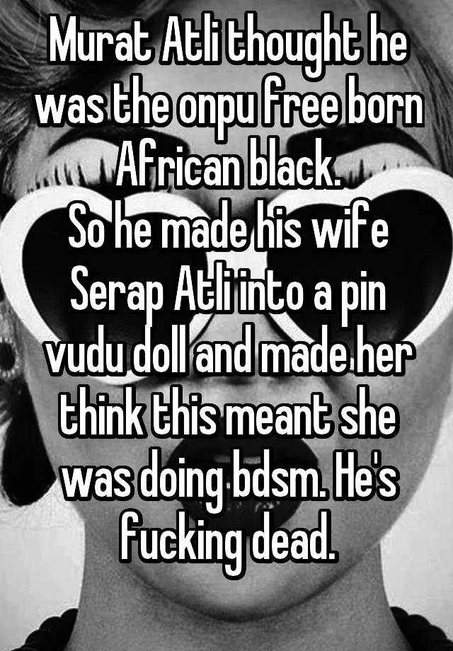 Murat Atli thought he was the onpu free born African black.
So he made his wife Serap Atli into a pin vudu doll and made her think this meant she was doing bdsm. He's fucking dead.
