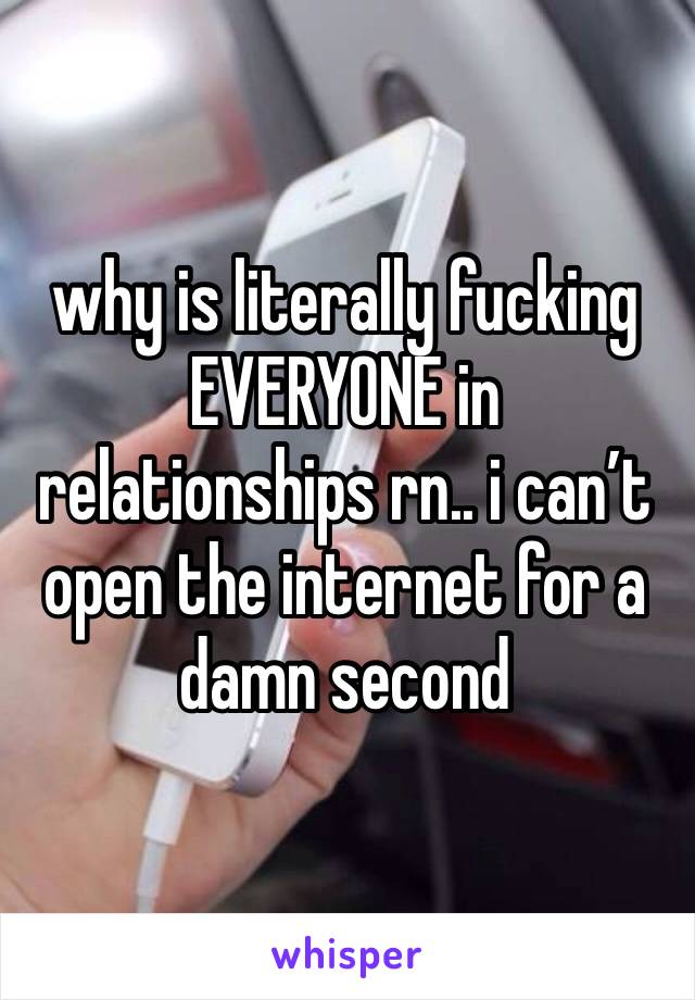 why is literally fucking EVERYONE in relationships rn.. i can’t open the internet for a damn second