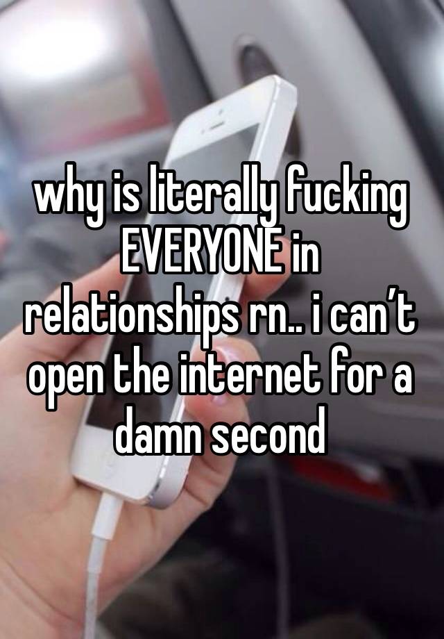 why is literally fucking EVERYONE in relationships rn.. i can’t open the internet for a damn second