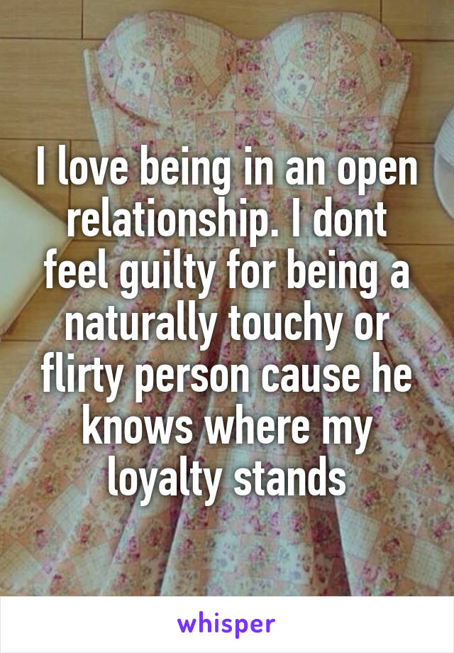 I love being in an open relationship. I dont feel guilty for being a naturally touchy or flirty person cause he knows where my loyalty stands