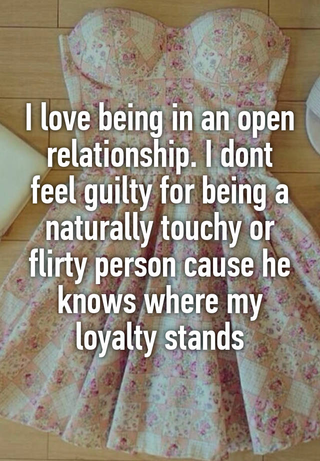 I love being in an open relationship. I dont feel guilty for being a naturally touchy or flirty person cause he knows where my loyalty stands