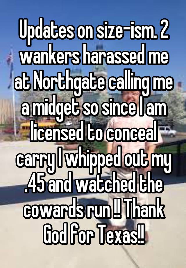 Updates on size-ism. 2 wankers harassed me at Northgate calling me a midget so since I am licensed to conceal carry I whipped out my .45 and watched the cowards run !! Thank God for Texas!!
