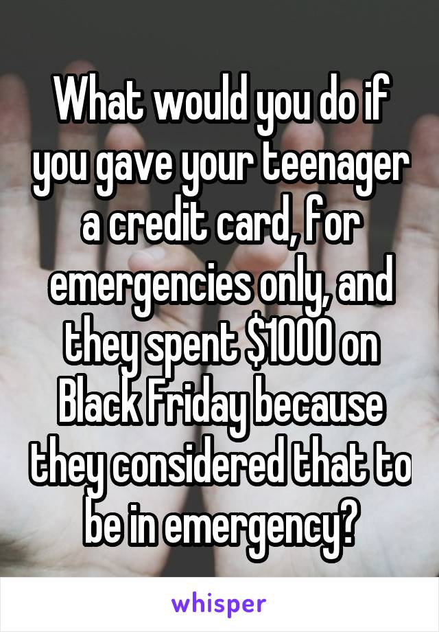 What would you do if you gave your teenager a credit card, for emergencies only, and they spent $1000 on Black Friday because they considered that to be in emergency?