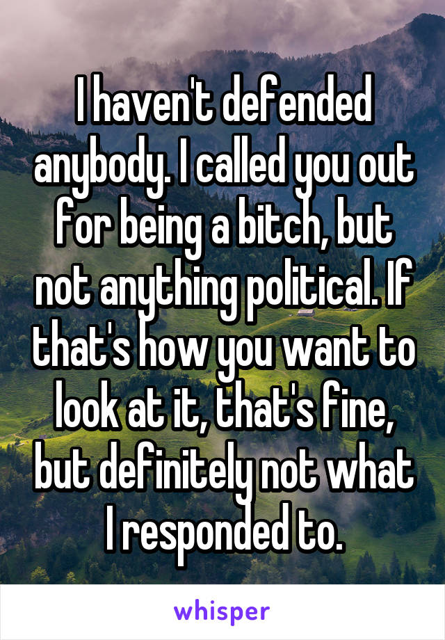 I haven't defended anybody. I called you out for being a bitch, but not anything political. If that's how you want to look at it, that's fine, but definitely not what I responded to.