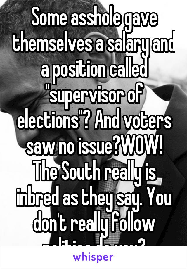 Some asshole gave themselves a salary and a position called "supervisor of elections"? And voters saw no issue?WOW! The South really is inbred as they say. You don't really follow politics do you?