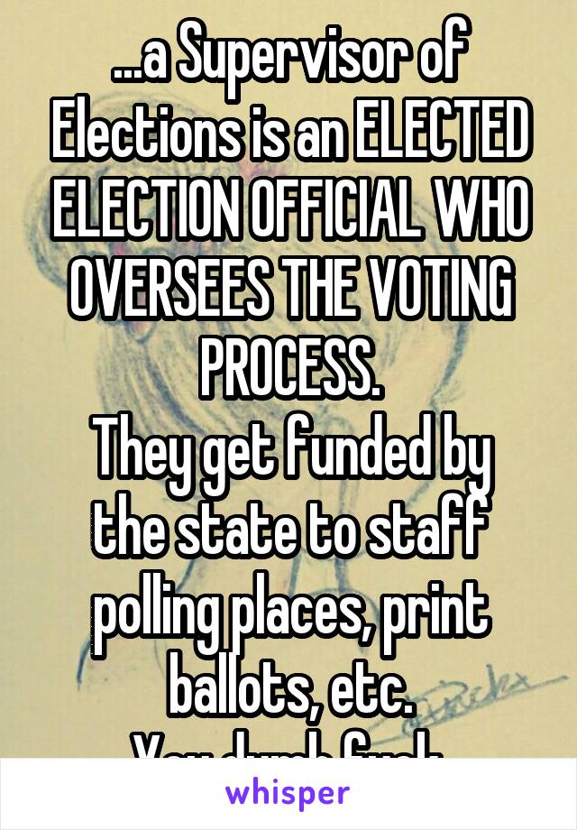 ...a Supervisor of Elections is an ELECTED ELECTION OFFICIAL WHO OVERSEES THE VOTING PROCESS.
They get funded by the state to staff polling places, print ballots, etc.
You dumb fuck.