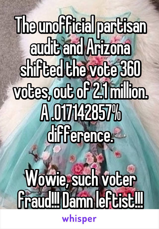 The unofficial partisan audit and Arizona shifted the vote 360 votes, out of 2.1 million.
A .017142857% difference.

Wowie, such voter fraud!!! Damn leftist!!!