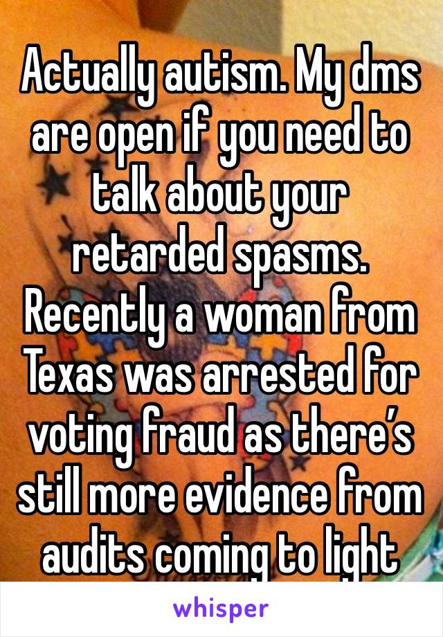 Actually autism. My dms are open if you need to talk about your retarded spasms. Recently a woman from Texas was arrested for voting fraud as there’s still more evidence from audits coming to light 