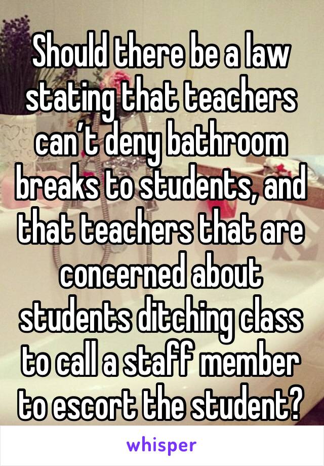 Should there be a law stating that teachers can’t deny bathroom breaks to students, and that teachers that are concerned about students ditching class to call a staff member to escort the student?￼