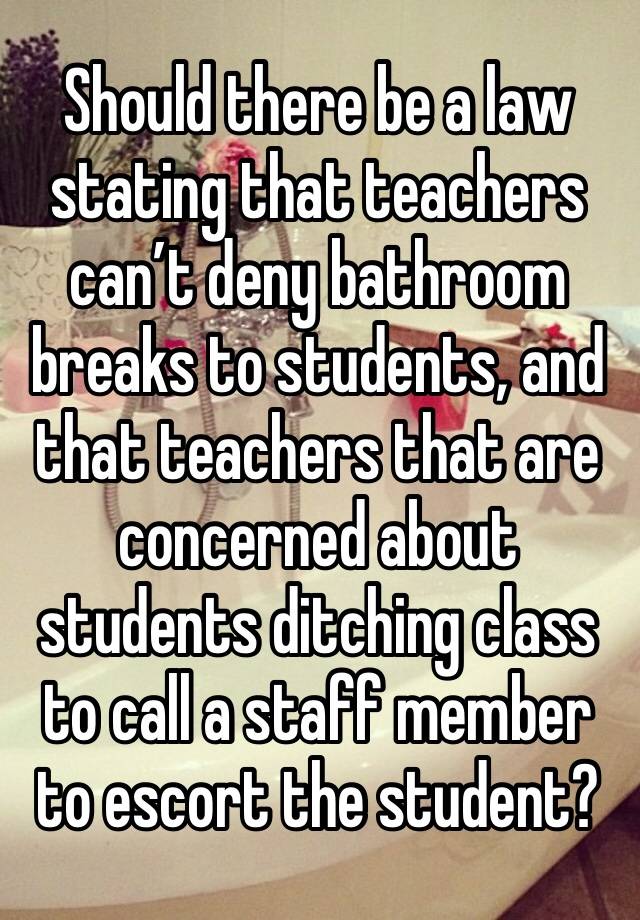 Should there be a law stating that teachers can’t deny bathroom breaks to students, and that teachers that are concerned about students ditching class to call a staff member to escort the student?￼