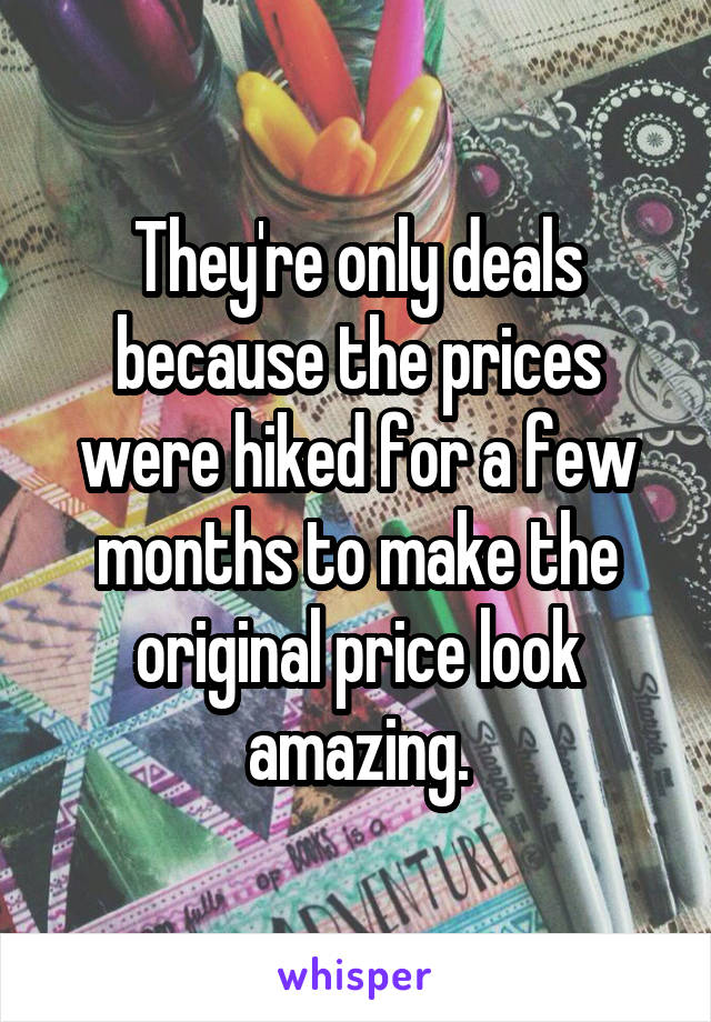 They're only deals because the prices were hiked for a few months to make the original price look amazing.