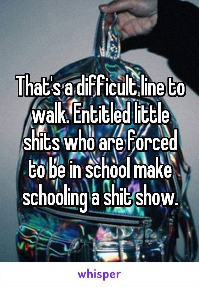 That's a difficult line to walk. Entitled little shits who are forced to be in school make schooling a shit show.