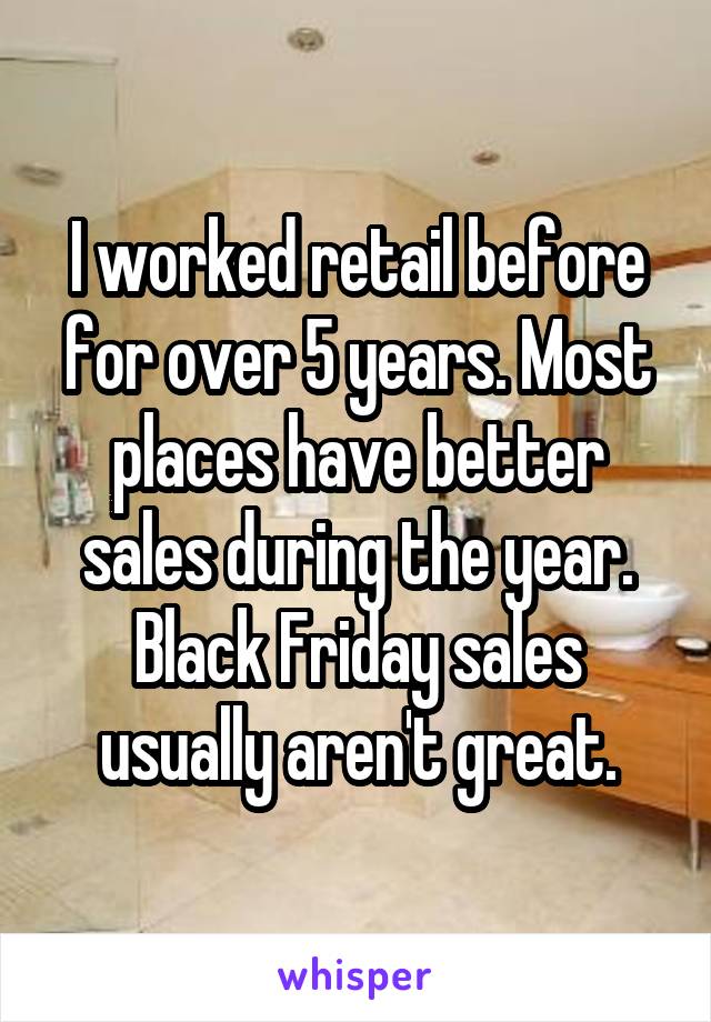 I worked retail before for over 5 years. Most places have better sales during the year. Black Friday sales usually aren't great.