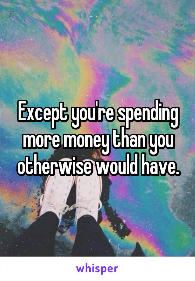 Except you're spending more money than you otherwise would have.